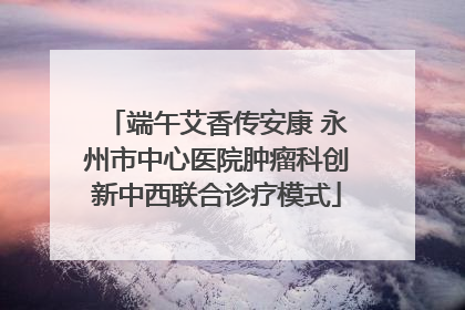 端午艾香传安康 永州市中心医院肿瘤科创新中西联合诊疗模式